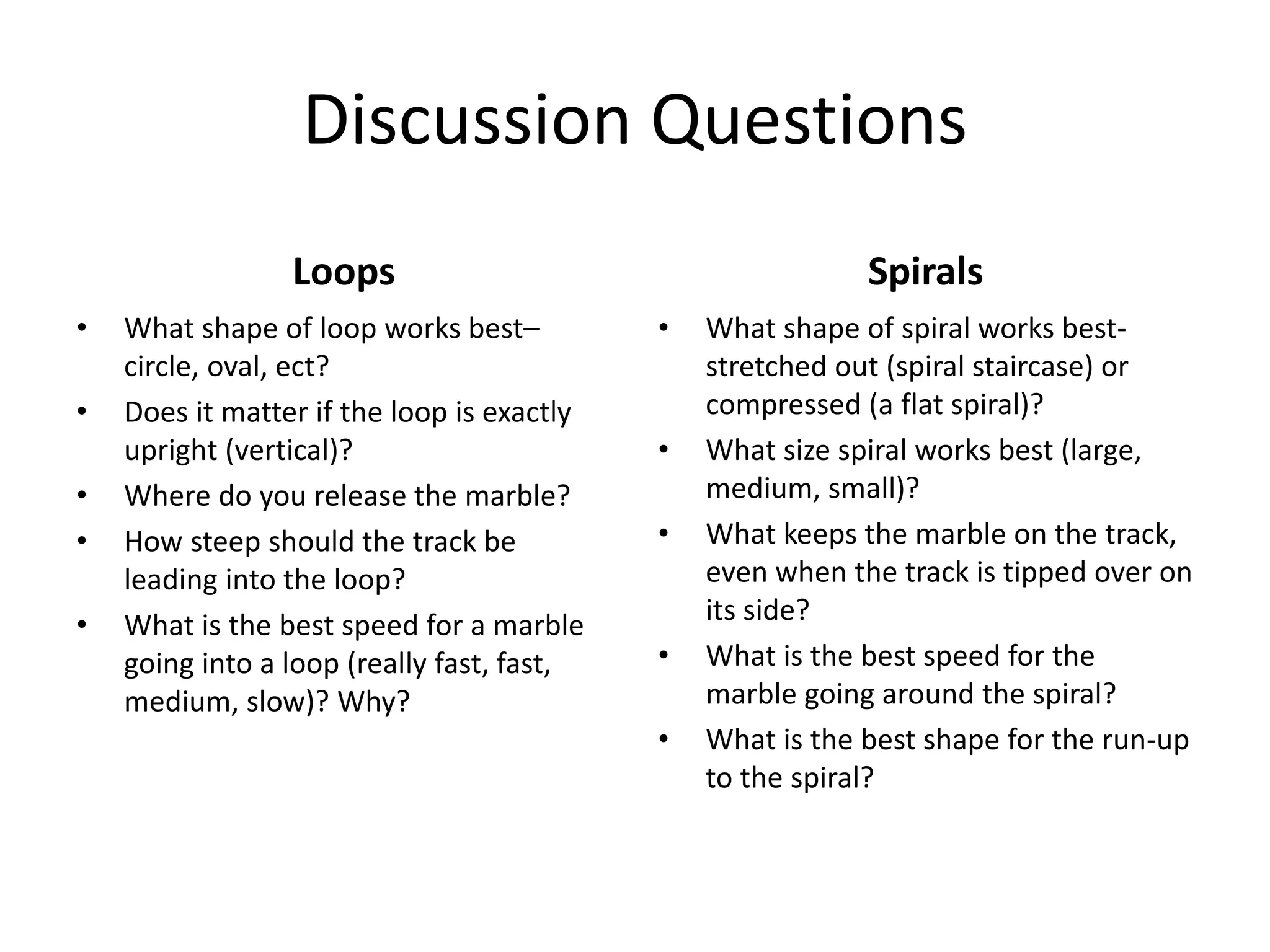 Discussion Questions
Loops
• What shape of loop works best–
circle, oval, ect?
• Does it matter if the loop is exactly
upright (vertical)?
• Where do you release the marble?
• How steep should the track be
leading into the loop?
• What is the best speed for a marble
going into a loop (really fast, fast,
medium, slow)? Why?
Spirals
• What shape of spiral works best-
stretched out (spiral staircase) or
compressed (a flat spiral)?
• What size spiral works best (large,
medium, small)?
• What keeps the marble on the track,
even when the track is tipped over on
its side?
• What is the best speed for the
marble going around the spiral?
• What is the best shape for the run-up
to the spiral?
 