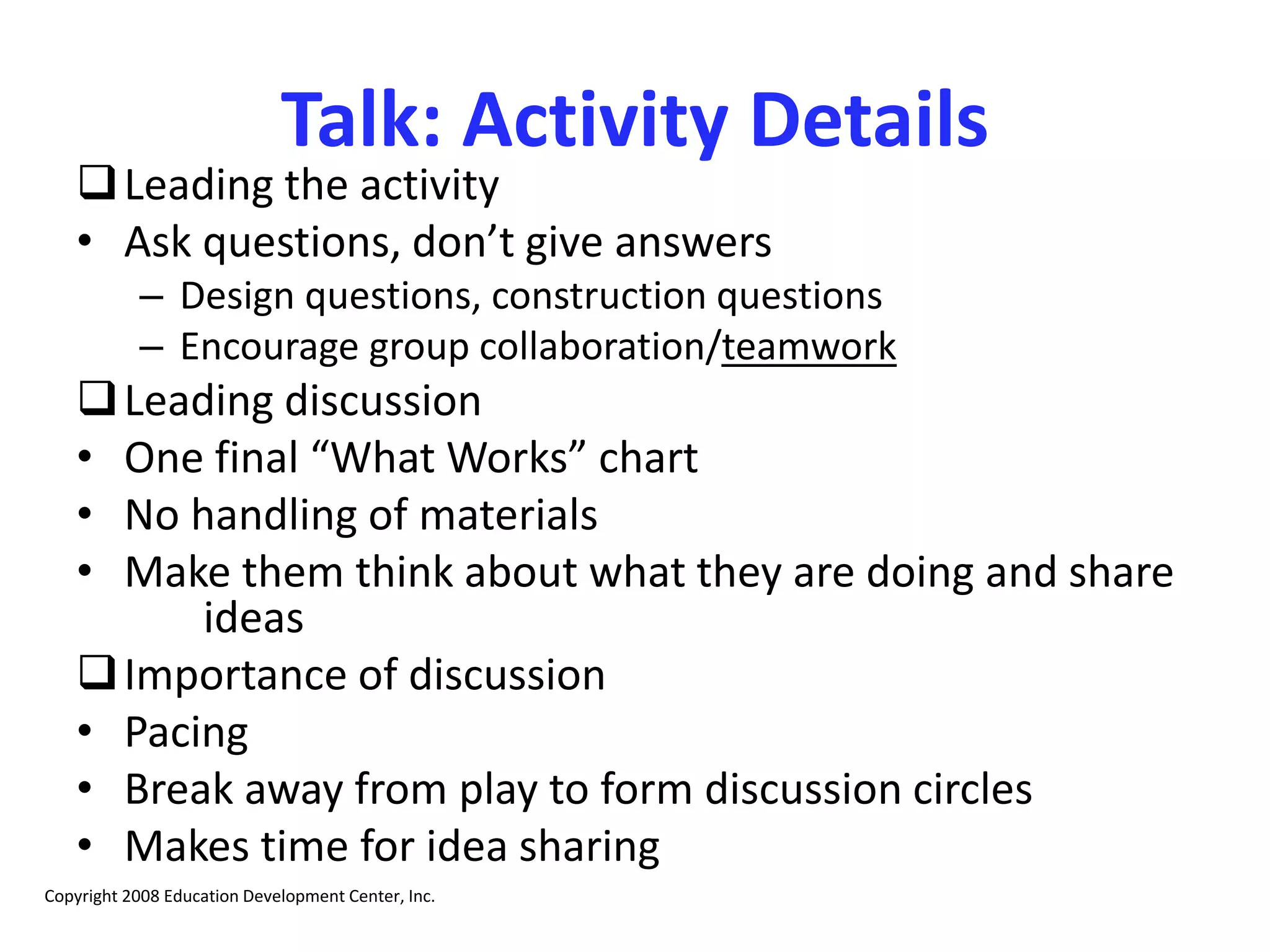 Talk: Activity Details
Leading the activity
• Ask questions, don’t give answers
– Design questions, construction questions
– Encourage group collaboration/teamwork
Leading discussion
• One final “What Works” chart
• No handling of materials
• Make them think about what they are doing and share
ideas
Importance of discussion
• Pacing
• Break away from play to form discussion circles
• Makes time for idea sharing
Copyright 2008 Education Development Center, Inc.
 