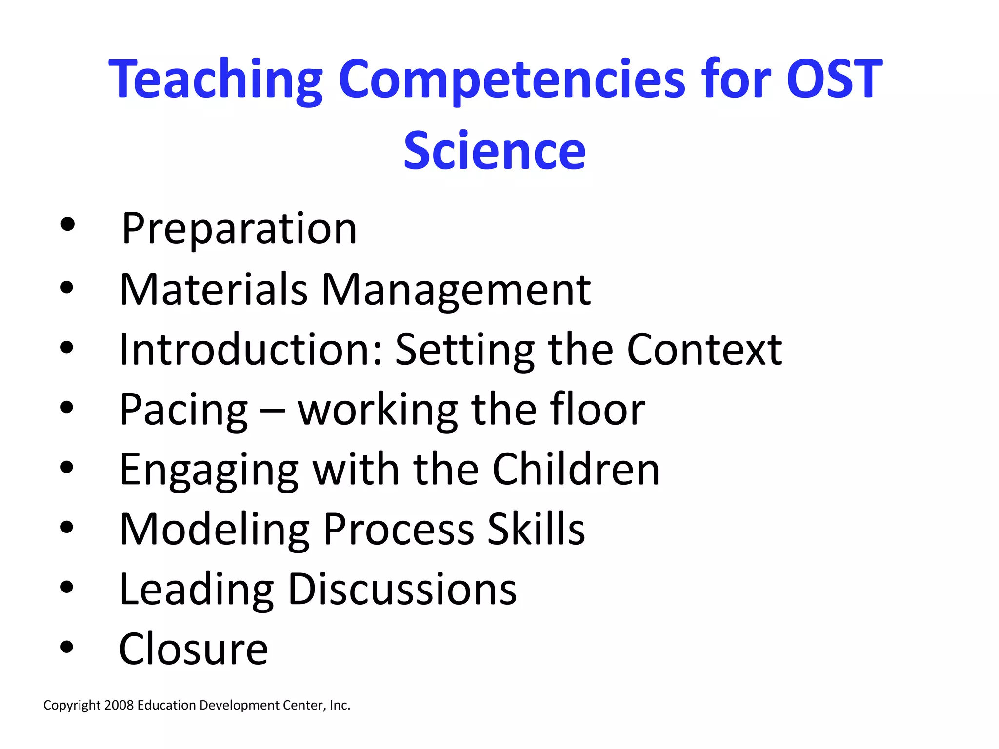 Teaching Competencies for OST
Science
• Preparation
• Materials Management
• Introduction: Setting the Context
• Pacing – working the floor
• Engaging with the Children
• Modeling Process Skills
• Leading Discussions
• Closure
Copyright 2008 Education Development Center, Inc.
 