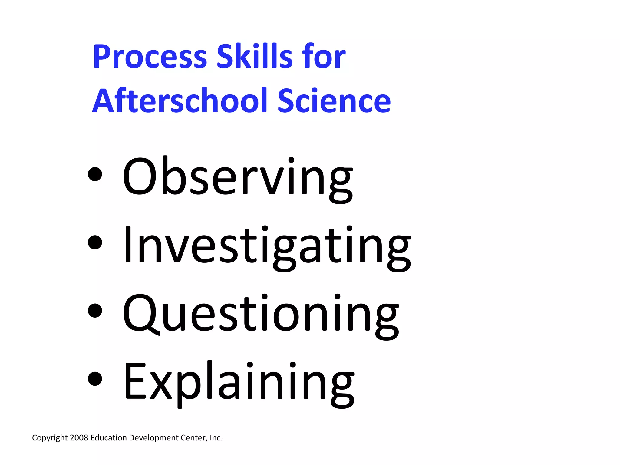 Process Skills for
Afterschool Science
• Observing
• Investigating
• Questioning
• Explaining
Copyright 2008 Education Development Center, Inc.
 