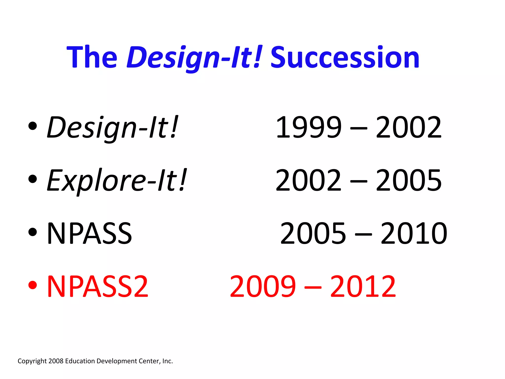 The Design-It! Succession
• Design-It! 1999 – 2002
• Explore-It! 2002 – 2005
• NPASS 2005 – 2010
• NPASS2 2009 – 2012
Copyright 2008 Education Development Center, Inc.
 