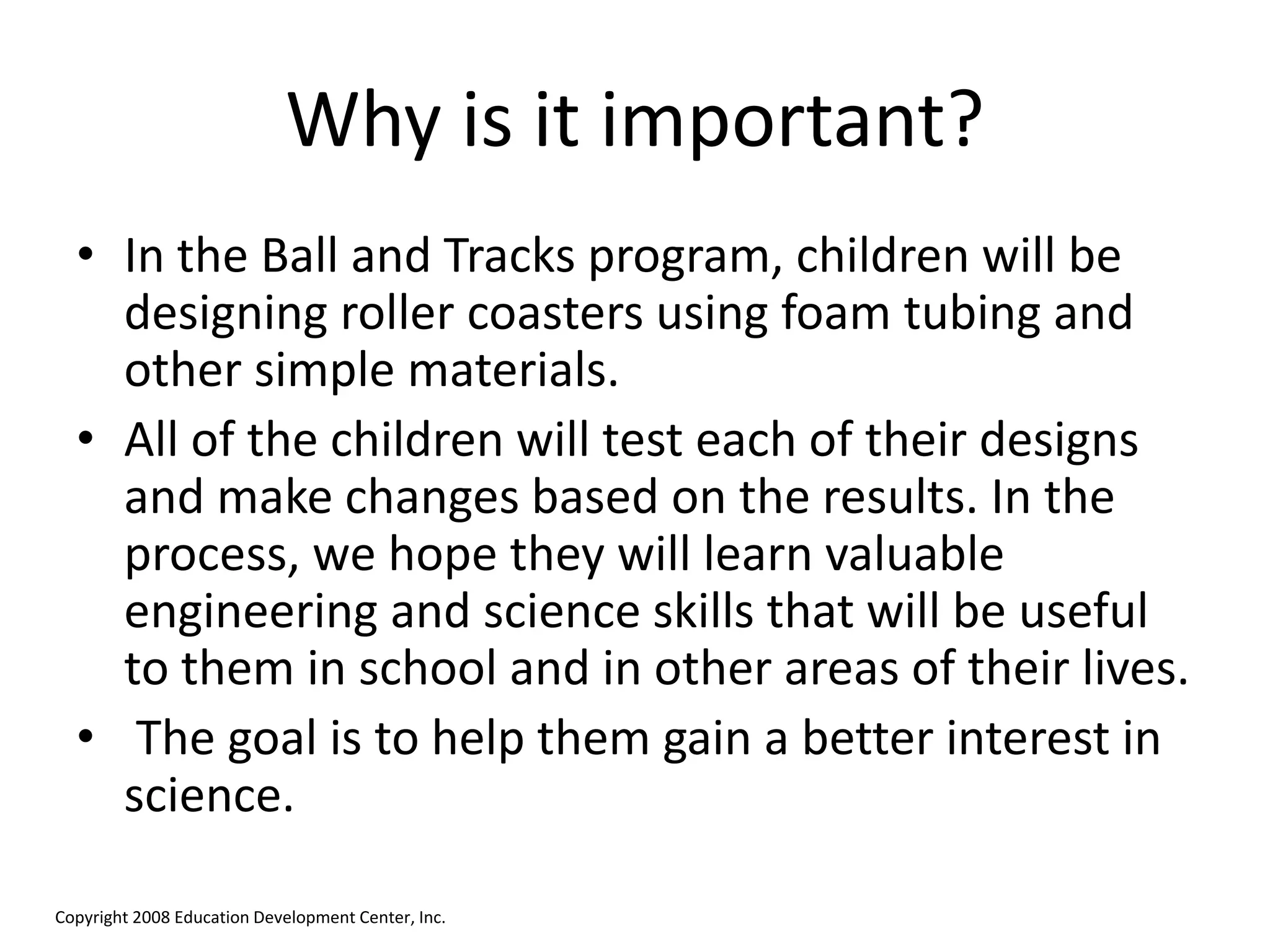Why is it important?
• In the Ball and Tracks program, children will be
designing roller coasters using foam tubing and
other simple materials.
• All of the children will test each of their designs
and make changes based on the results. In the
process, we hope they will learn valuable
engineering and science skills that will be useful
to them in school and in other areas of their lives.
• The goal is to help them gain a better interest in
science.
Copyright 2008 Education Development Center, Inc.
 