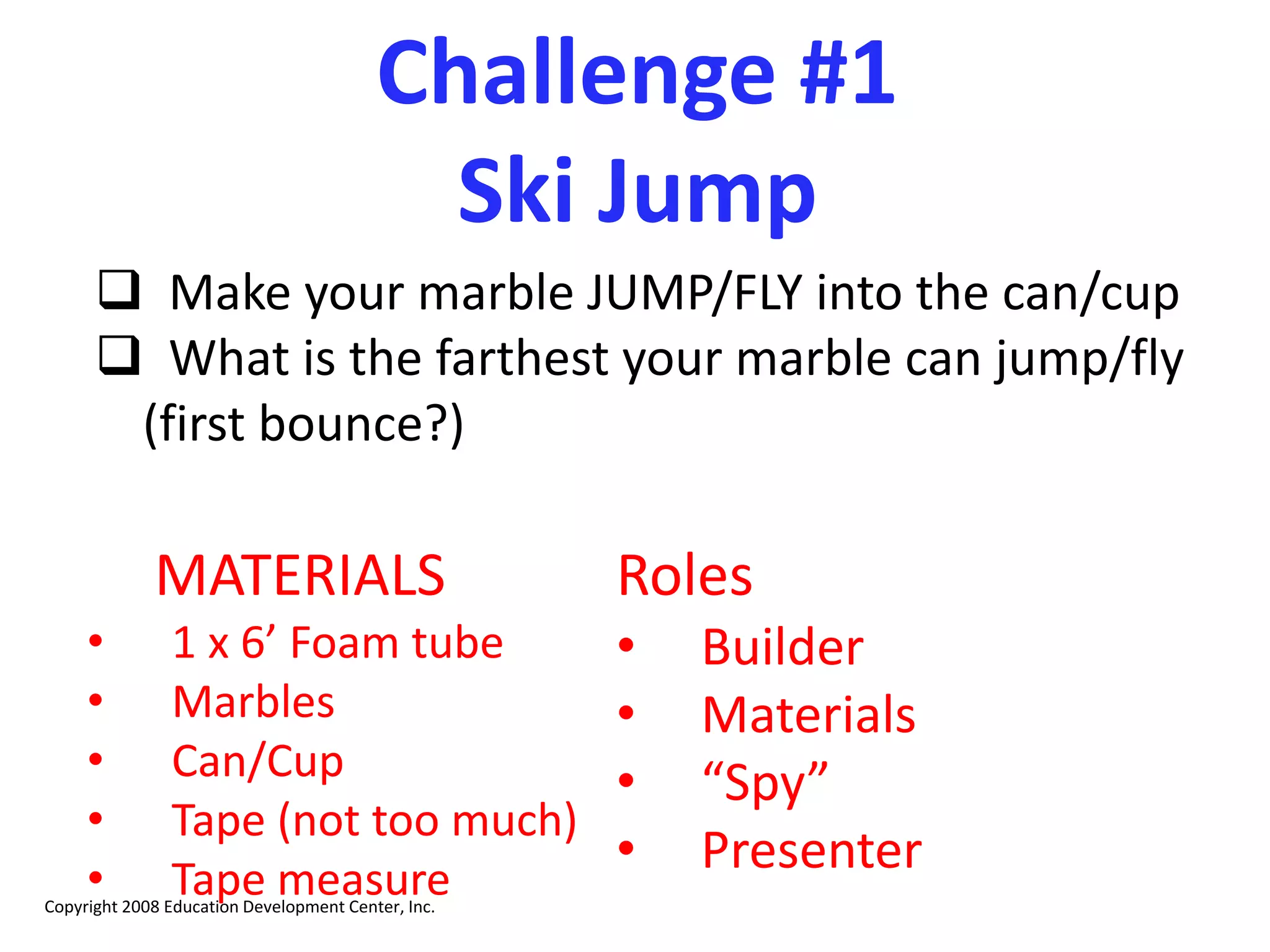 Challenge #1
Ski Jump
 Make your marble JUMP/FLY into the can/cup
 What is the farthest your marble can jump/fly
(first bounce?)
Roles
• Builder
• Materials
• “Spy”
• Presenter
Copyright 2008 Education Development Center, Inc.
MATERIALS
• 1 x 6’ Foam tube
• Marbles
• Can/Cup
• Tape (not too much)
• Tape measure
 