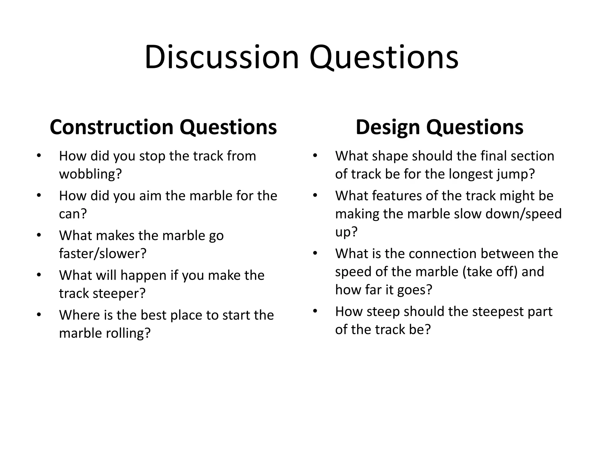 Discussion Questions
Construction Questions
• How did you stop the track from
wobbling?
• How did you aim the marble for the
can?
• What makes the marble go
faster/slower?
• What will happen if you make the
track steeper?
• Where is the best place to start the
marble rolling?
Design Questions
• What shape should the final section
of track be for the longest jump?
• What features of the track might be
making the marble slow down/speed
up?
• What is the connection between the
speed of the marble (take off) and
how far it goes?
• How steep should the steepest part
of the track be?
 