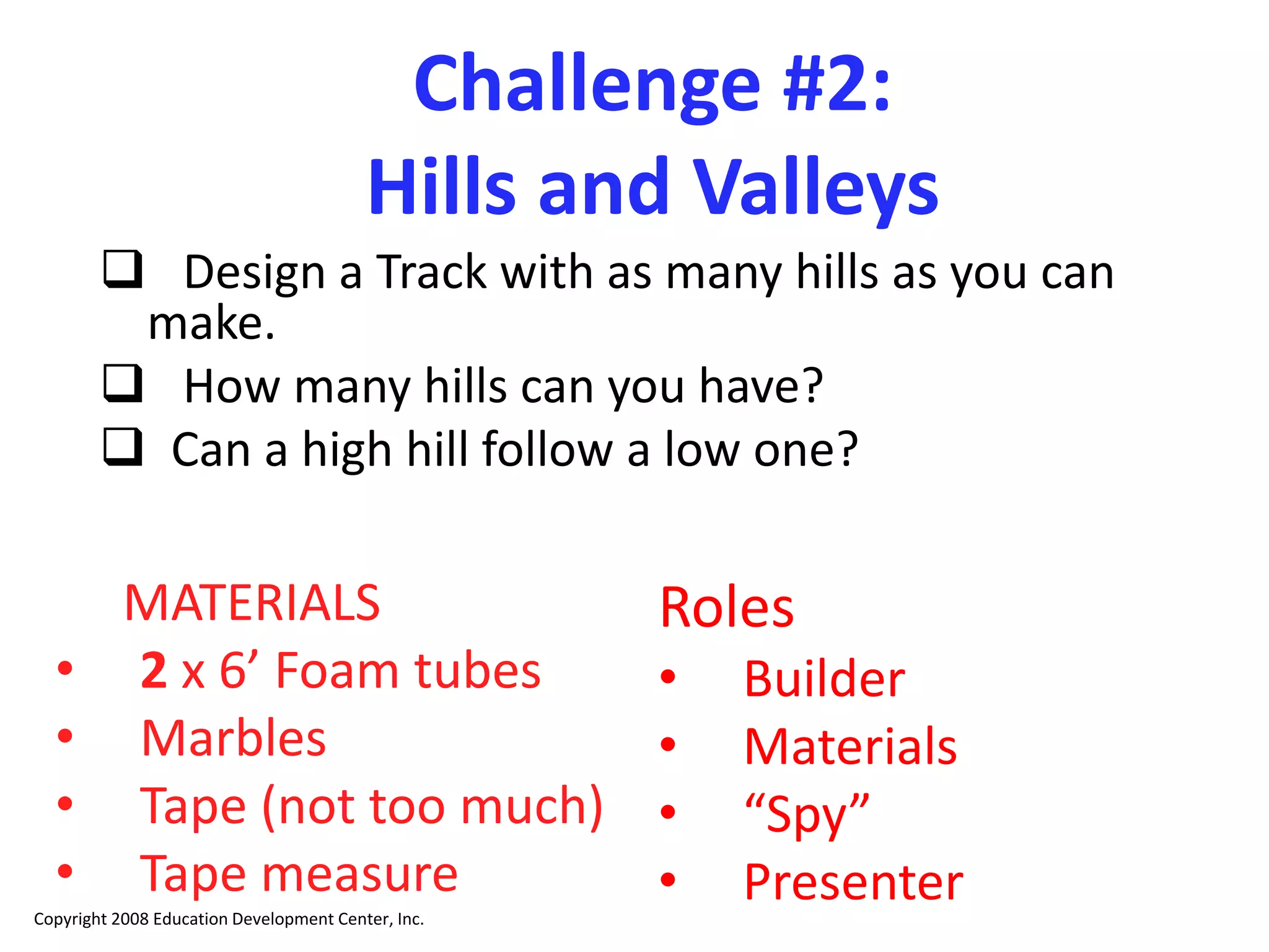 Challenge #2:
Hills and Valleys
 Design a Track with as many hills as you can
make.
 How many hills can you have?
 Can a high hill follow a low one?
MATERIALS
• 2 x 6’ Foam tubes
• Marbles
• Tape (not too much)
• Tape measure
Copyright 2008 Education Development Center, Inc.
Roles
• Builder
• Materials
• “Spy”
• Presenter
 