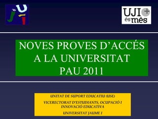 NOVES PROVES D’ACCÉS
  A LA UNIVERSITAT
       PAU 2011

      UNITAT DE SUPORT EDUCATIU (USE)
   VICERECTORAT D’ESTUDIANTS, OCUPACIÓ I 
           INNOVACIÓ EDUCATIVA 
            UNIVERSITAT JAUME I
 