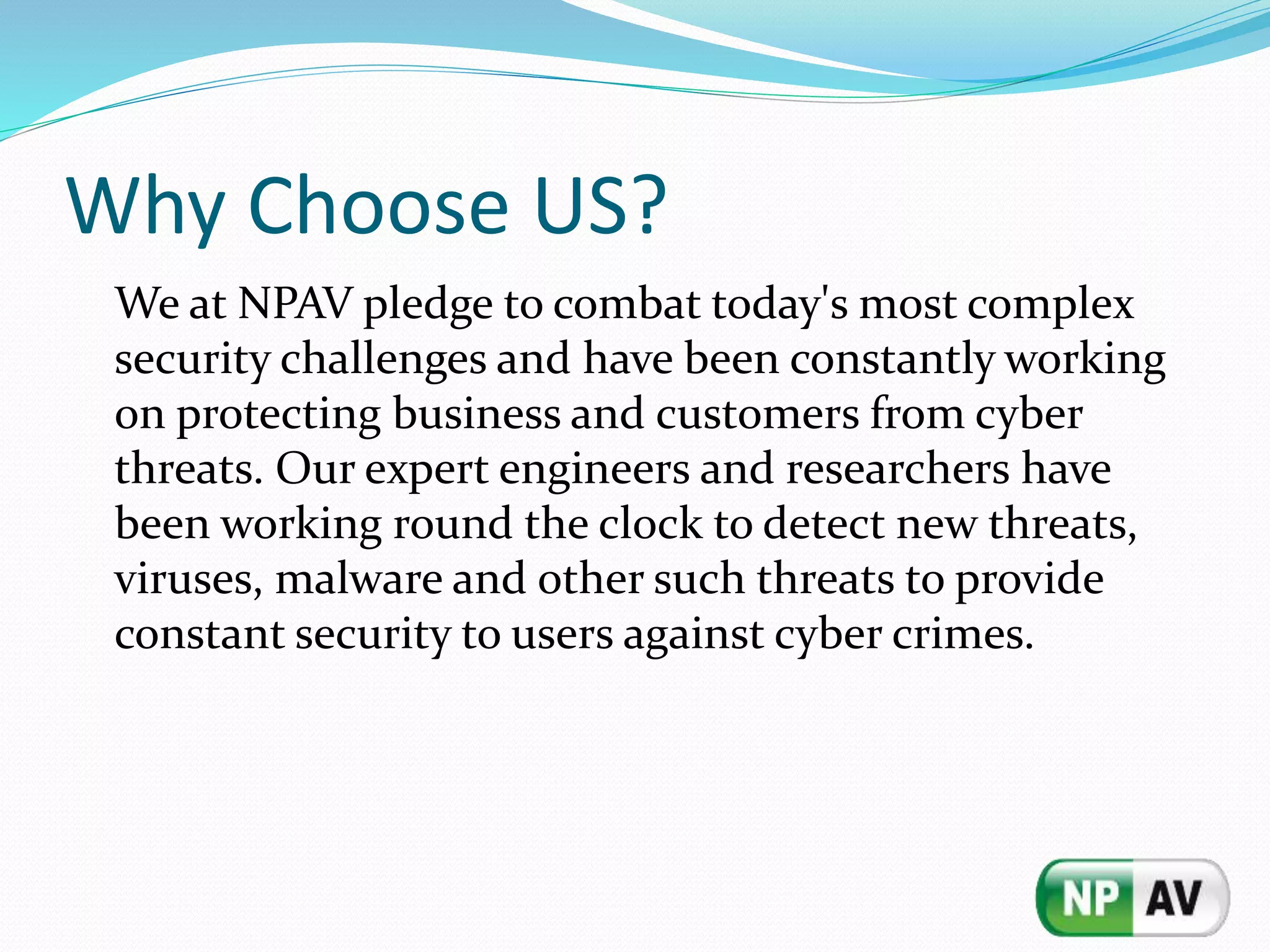 Why Choose US?
We at NPAV pledge to combat today's most complex
security challenges and have been constantly working
on protecting business and customers from cyber
threats. Our expert engineers and researchers have
been working round the clock to detect new threats,
viruses, malware and other such threats to provide
constant security to users against cyber crimes.
 