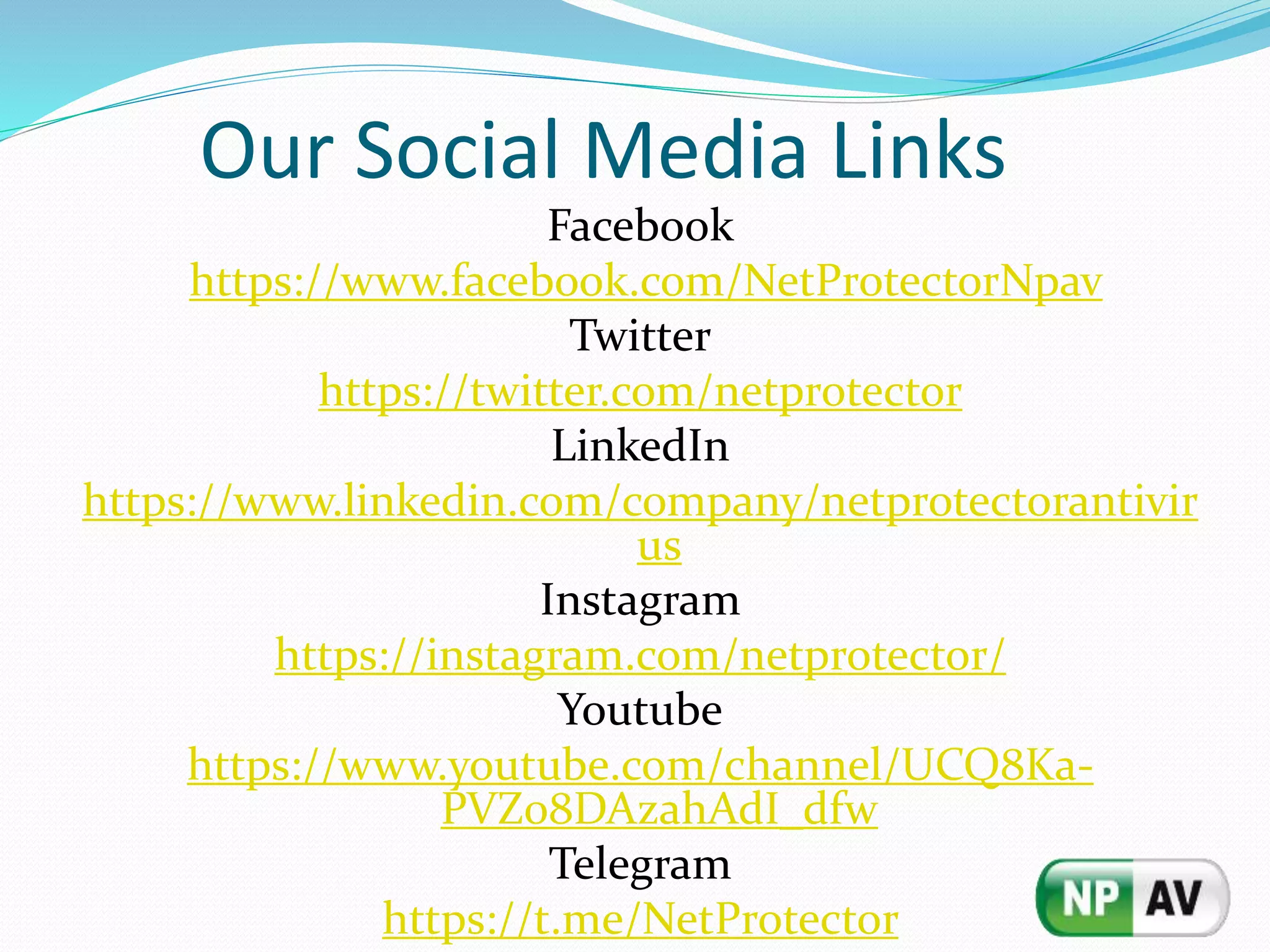 Our Social Media Links
Facebook
https://www.facebook.com/NetProtectorNpav
Twitter
https://twitter.com/netprotector
LinkedIn
https://www.linkedin.com/company/netprotectorantivir
us
Instagram
https://instagram.com/netprotector/
Youtube
https://www.youtube.com/channel/UCQ8Ka-
PVZ08DAzahAdI_dfw
Telegram
https://t.me/NetProtector
 