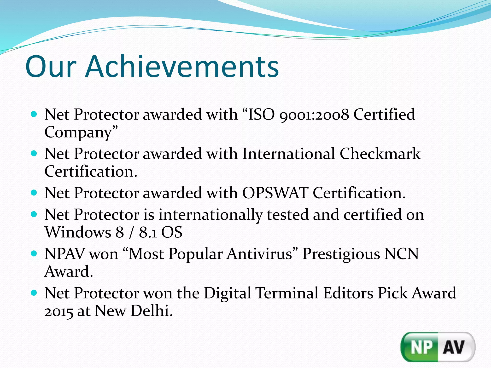 Our Achievements
 Net Protector awarded with “ISO 9001:2008 Certified
Company”
 Net Protector awarded with International Checkmark
Certification.
 Net Protector awarded with OPSWAT Certification.
 Net Protector is internationally tested and certified on
Windows 8 / 8.1 OS
 NPAV won “Most Popular Antivirus” Prestigious NCN
Award.
 Net Protector won the Digital Terminal Editors Pick Award
2015 at New Delhi.
 