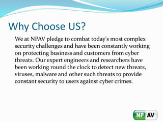 Why Choose US?
We at NPAV pledge to combat today's most complex
security challenges and have been constantly working
on protecting business and customers from cyber
threats. Our expert engineers and researchers have
been working round the clock to detect new threats,
viruses, malware and other such threats to provide
constant security to users against cyber crimes.
 