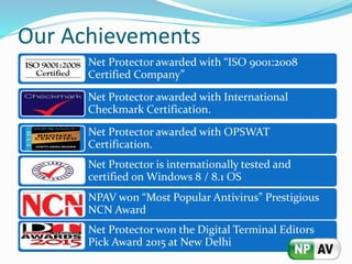 Our Achievements
Net Protector awarded with “ISO 9001:2008
Certified Company”
Net Protector awarded with International
Checkmark Certification.
Net Protector awarded with OPSWAT
Certification.
Net Protector is internationally tested and
certified on Windows 8 / 8.1 OS
NPAV won “Most Popular Antivirus” Prestigious
NCN Award
Net Protector won the Digital Terminal Editors
Pick Award 2015 at New Delhi
 