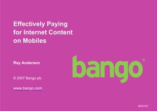 Effectively Paying
for Internet Content
on Mobiles


Ray Anderson


© 2007 Bango plc

www.bango.com



                       NPAY07
                                1
 