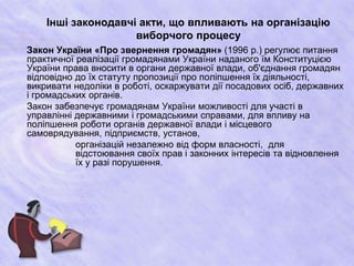 Інші законодавчі акти, що впливають на організацію
виборчого процесу
Закон України «Про звернення громадян» (1996 р.) регулює питання
практичної реалізації громадянами України наданого їм Конституцією
України права вносити в органи державної влади, об'єднання громадян
відповідно до їх статуту пропозиції про поліпшення їх діяльності,
викривати недоліки в роботі, оскаржувати дії посадових осіб, державних
і громадських органів.
Закон забезпечує громадянам України можливості для участі в
управлінні державними і громадськими справами, для впливу на
поліпшення роботи органів державної влади і місцевого
самоврядування, підприємств, установ,
організацій незалежно від форм власності, для
відстоювання своїх прав і законних інтересів та відновлення
їх у разі порушення.
 