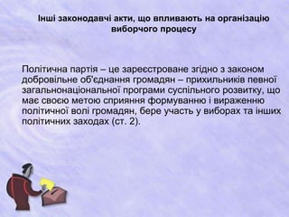 Інші законодавчі акти, що впливають на організацію
виборчого процесу
Політична партія – це зареєстроване згідно з законом
добровільне об'єднання громадян – прихильників певної
загальнонаціональної програми суспільного розвитку, що
має своєю метою сприяння формуванню і вираженню
політичної волі громадян, бере участь у виборах та інших
політичних заходах (ст. 2).
 