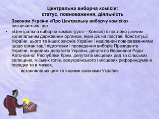 Центральна виборча комісія:
статус, повноваження, діяльність
Законом України «Про Центральну виборчу комісію»
визначається, що
• «Центральна виборча комісія (далі – Комісія) є постійно діючим
колегіальним державним органом, який діє на підставі Конституції
України, цього та інших законів України і наділений повноваженнями
щодо організації підготовки і проведення виборів Президента
України, народних депутатів України, депутатів Верховної Ради
Автономної Республіки Крим, депутатів місцевих рад та сільських,
селищних, міських голів, всеукраїнського і місцевих референдумів в
порядку та в межах,
встановлених цим та іншими законами України.
 