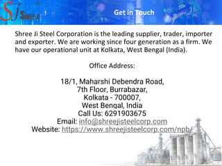 Shree Ji Steel Corporation is the leading supplier, trader, importer
and exporter. We are working since four generation as a firm. We
have our operational unit at Kolkata, West Bengal (India).
Office Address:
18/1, Maharshi Debendra Road,
7th Floor, Burrabazar,
Kolkata - 700007,
West Bengal, India
Call Us: 6291903675
Email: info@shreejisteelcorp.com
Website: https://www.shreejisteelcorp.com/npb/
Get in Touch