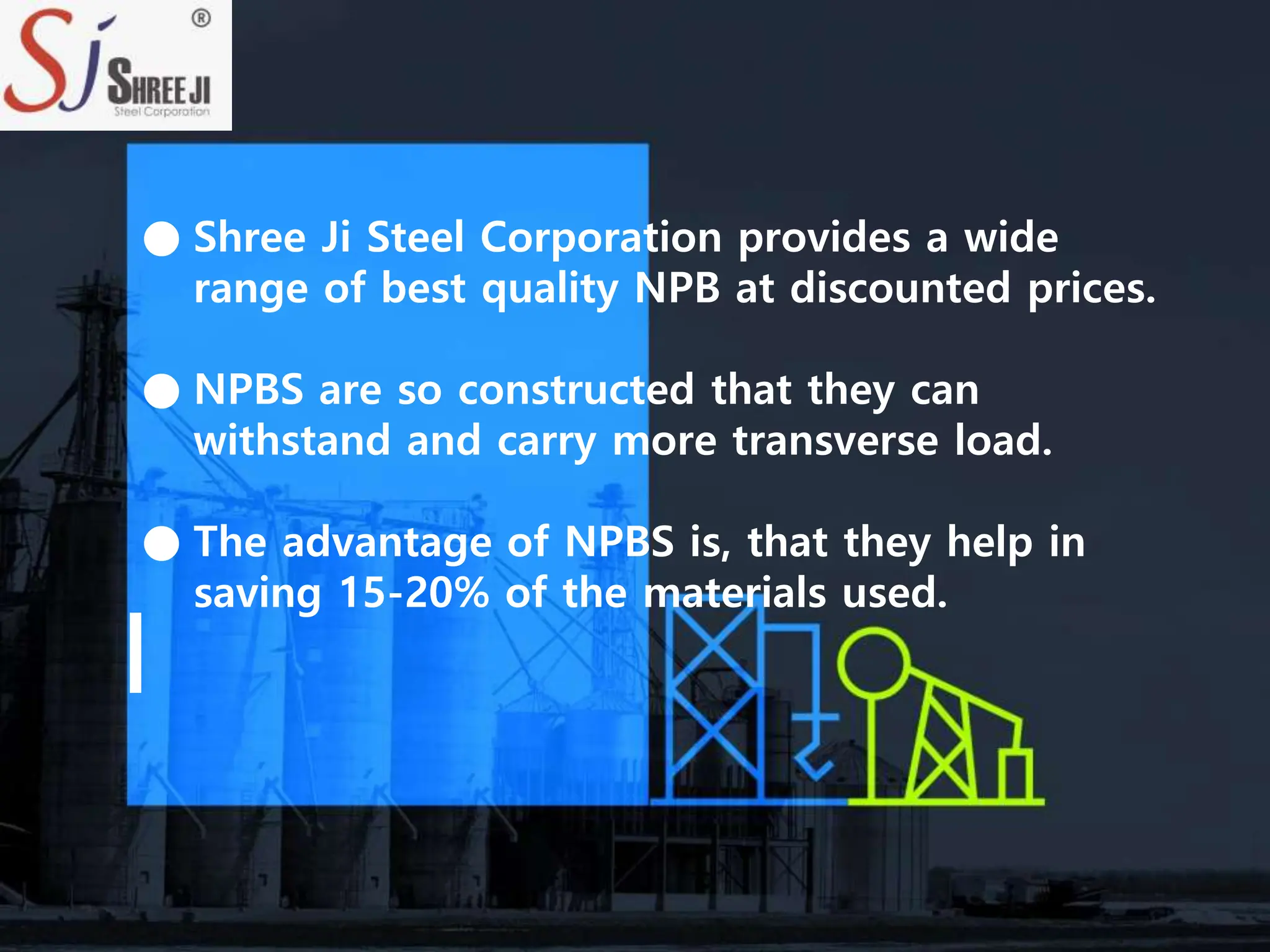 ● Shree Ji Steel Corporation provides a wide
range of best quality NPB at discounted prices.
● NPBS are so constructed that they can
withstand and carry more transverse load.
● The advantage of NPBS is, that they help in
saving 15-20% of the materials used.