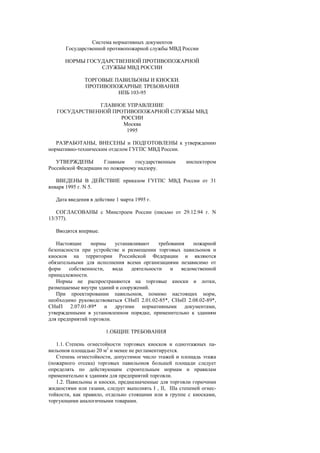 Система нормативных документов
Государственной противопожарной службы МВД России
НОРМЫ ГОСУДАРСТВЕННОЙ ПРОТИВОПОЖАРНОЙ
СЛУЖБЫ МВД РОССИИ
ТОРГОВЫЕ ПАВИЛЬОНЫ И КИОСКИ.
ПРОТИВОПОЖАРНЫЕ ТРЕБОВАНИЯ
НПБ 103-95
ГЛАВНОЕ УПРАВЛЕНИЕ
ГОСУДАРСТВЕННОЙ ПРОТИВОПОЖАРНОЙ СЛУЖБЫ МВД
РОССИИ
Москва
1995
РАЗРАБОТАНЫ, ВНЕСЕНЫ и ПОДГОТОВЛЕНЫ к утверждению
нормативно-техническим отделом ГУГПС МВД России.
УТВЕРЖДЕНЫ Главным государственным инспектором
Российской Федерации по пожарному надзору.
ВВЕДЕНЫ В ДЕЙСТВИЕ приказом ГУГПС МВД России от 31
января 1995 г. N 5.
Дата введения в действие 1 марта 1995 г.
СОГЛАСОВАНЫ с Минстроем России (письмо от 29.12.94 г. N
13/377).
Вводятся впервые.
Настоящие нормы устанавливают требования пожарной
безопасности при устройстве и размещении торговых павильонов и
киосков на территории Российской Федерации и являются
обязательными для исполнения всеми организациями независимо от
форм собственности, вида деятельности и ведомственной
принадлежности.
Нормы не распространяются на торговые киоски и лотки,
размещаемые внутри зданий и сооружений.
При проектировании павильонов, помимо настоящих норм,
необходимо руководствоваться СНиП 2.01.02-85*, СНиП 2.08.02-89*,
СНиП 2.07.01-89* и другими нормативными документами,
утвержденными в установленном порядке, применительно к зданиям
для предприятий торговли.
1.ОБЩИЕ ТРЕБОВАНИЯ
1.1. Степень огнестойкости торговых киосков и одноэтажных па-
вильонов площадью 20 м2
и менее не регламентируется.
Степень огнестойкости, допустимое число этажей и площадь этажа
(пожарного отсека) торговых павильонов большей площади следует
определять по действующим строительным нормам и правилам
применительно к зданиям для предприятий торговли.
1.2. Павильоны и киоски, предназначенные для торговли горючими
жидкостями или газами, следует выполнять I , II, IIIа степеней огнес-
тойкости, как правило, отдельно стоящими или в группе с киосками,
торгующими аналогичными товарами.
 