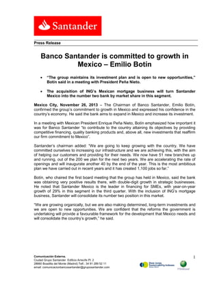 Press Release

Banco Santander is committed to growth in
Mexico – Emilio Botín
•

“The group maintains its investment plan and is open to new opportunities,”
Botín said in a meeting with President Peña Nieto.

•

The acquisition of ING’s Mexican mortgage business will turn Santander
Mexico into the number two bank by market share in this segment.

Mexico City, November 26, 2013 – The Chairman of Banco Santander, Emilio Botín,
confirmed the group’s commitment to growth in Mexico and expressed his confidence in the
country’s economy. He said the bank aims to expand in Mexico and increase its investment.
In a meeting with Mexican President Enrique Peña Nieto, Botín emphasized how important it
was for Banco Santander “to contribute to the country attaining its objectives by providing
competitive financing, quality banking products and, above all, new investments that reaffirm
our firm commitment to Mexico”.
Santander’s chairman added: “We are going to keep growing with the country. We have
committed ourselves to increasing our infrastructure and we are achieving this, with the aim
of helping our customers and providing for their needs. We now have 51 new branches up
and running, out of the 200 we plan for the next two years. We are accelerating the rate of
openings and will inaugurate another 40 by the end of the year. This is the most ambitious
plan we have carried out in recent years and it has created 1,100 jobs so far.”
Botín, who chaired the first board meeting that the group has held in Mexico, said the bank
was obtaining very positive results there, with double-digit growth in strategic businesses.
He noted that Santander Mexico is the leader in financing for SMEs, with year-on-year
growth of 29% in this segment in the third quarter. With the inclusion of ING’s mortgage
business, Santander will consolidate its number two position in this market.
“We are growing organically, but we are also making determined, long-term investments and
we are open to new opportunities. We are confident that the reforms the government is
undertaking will provide a favourable framework for the development that Mexico needs and
will consolidate the country’s growth,” he said.

Comunicación Externa.
Ciudad Grupo Santander Edificio Arrecife Pl. 2
28660 Boadilla del Monte (Madrid) Telf.: 34 91 289 52 11
email: comunicacionbancosantander@gruposantander.com

1

 