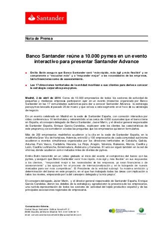 Comunicación Externa.
Ciudad Grupo Santander Edificio Arrecife Pl. 2
28660 Boadilla del Monte (Madrid) Telf.: 34 91 289 52 11
email: comunicacionbancosantander@gruposantander.com
Nota de Prensa
Banco Santander reúne a 10.000 pymes en un evento
interactivo para presentar Santander Advance
■ Emilio Botín asegura que Banco Santander será “más rápido, más ágil y más flexible” y se
compromete a “escuchar más” y a “responder mejor” a las necesidades de las empresas,
tanto financieras como de asesoramiento.
■ Las 17 direcciones territoriales de la entidad movilizan a sus clientes para darles a conocer
la estrategia corporativa para pymes.
Madrid, 2 de abril de 2014. Cerca de 10.000 empresarios de todos los sectores de actividad de
pequeñas y medianas empresas participaron ayer en un evento interactivo organizado por Banco
Santander en las 17 comunidades autónomas para dar a conocer Santander Advance, la estrategia
para pymes lanzada el pasado 25 de marzo y que coloca a este segmento en el foco de su estrategia
de negocio.
En un evento celebrado en Madrid en la sede de Santander España, con conexión interactiva por
vídeo conferencia a 16 territoriales y retransmitido a las cerca de 4.000 sucursales que el banco tiene
en España, el consejero delegado de Banco Santander, Javier Marín, y el director general responsable
de Santander España, Enrique García Candelas, explicaron ante los clientes las características de
este programa y se sometieron a todas las preguntas que los empresarios quisieron formularles.
Más de 200 empresarios madrileños acudieron a la cita en la sede de Santander España, en la
madrileña Gran Vía de Hortaleza. Además, entre 60 y 100 empresarios de cada comunidad autónoma
acudieron a eventos simultáneos organizados por los directores territoriales en Cataluña, Galicia,
Asturias, País Vasco, Cantabria, Navarra, La Rioja, Aragón, Valencia, Baleares, Murcia, Castilla y
León, Castilla La Mancha, Extremadura, Andalucía y Canarias. El acto se siguió también en la red de
oficinas, donde acudieron como invitados miles de clientes de pymes.
Emilio Botín transmitió en un vídeo grabado al inicio del evento el compromiso del banco con las
pymes, y aseguró que Banco Santander será “más rápido, más ágil y más flexible” en sus respuestas
a los clientes, “responderá mejor a las necesidades de las empresas, ya sean financieras o de
asesoramiento” y las apoyará “en el proceso de internacionalización y en la búsqueda de nuevos
mercados para ser más competitivas”. El Presidente de la entidad subrayó “la máxima ambición y
determinación del banco en este proyecto, en el que han trabajado todas las áreas con implicación a
todos los niveles, empezando por la del consejero delegado y la mía propia”.
El consejero delegado, Javier Marín, y el director general responsable de Santander España, Enrique
García Candelas, dieron los detalles de la estrategia y agradecieron la presencia de los empresarios,
una nutrida representación de todos los sectores de actividad del tejido productivo español y de las
principales asociaciones regionales de empresarios.
 