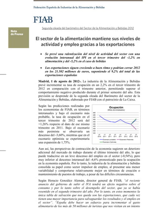    Se prevé una ralentización del nivel de actividad del sector con una
     evolución interanual del IPI en el tercer trimestre del -1,2% en
     alimentación y del -5,2% en el caso de bebidas

    Las exportaciones siguen creciendo a buen ritmo y podrían cerrar 2012
     en los 21.502 millones de euros, suponiendo el 9,2% del total de las
     exportaciones españolas
Madrid, 1 de agosto de 2012-. La industria de la Alimentación y Bebidas
prevé incrementar su tasa de ocupación en un 2,2% en el tercer trimestre de
2012 en comparación con el trimestre anterior, permitiendo superar el
comportamiento negativo producido durante el primer semestre del año. Esta
previsión se desprende de la segunda oleada del Barómetro del sector de la
Alimentación y Bebidas, elaborado por FIAB con el patrocinio de La Caixa.
Según las predicciones realizadas por
los economistas de FIAB, en términos
interanuales y bajo el escenario más
probable, la tasa de ocupación en el
tercer trimestre de 2012 será del
+1,26% respecto al dato de ese mismo
trimestre en 2011. Bajo el escenario
más pesimista se observaría un
descenso del -3,60%, mientras que en el
escenario optimista se experimentaría
una expansión de 1,75%.
Aun así, las perspectivas de contracción de la economía sugieren un deterioro
adicional del mercado de trabajo durante el último trimestre del año, lo que
puede traducirse en un leve descenso del empleo en el sector (-0,54%), pero
muy inferior al descenso interanual del -4,6% pronosticado para la ocupación
en la economía española. Por lo tanto, la industria de la alimentación y bebidas
consolida su papel como sector impulsor de empleo, al presentar una menor
variabilidad y comportarse relativamente mejor en términos de creación o
mantenimiento de puestos de trabajo, a pesar de las difíciles circunstancias.
Según Horacio González Alemán, director general de FIAB, “el reciente
anuncio del gobierno de subir el IVA tendrá un efecto negativo sobre el
consumo y por lo tanto sobre el desempeño del sector, que ya se había
resentido en el segundo trimestre del año. Por lo tanto, en estos momentos la
única tabla de salvación que nos queda son las exportaciones, que cada vez
tienen una mayor importancia para salvaguardar los resultados y el empleo en
el sector”. “España debe hacer un esfuerzo para incrementar el gasto
alimentario de los más de 50 millones de turistas que nos visitan en un intento
 