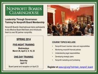 Leadership Through Governance:
Training for Nonprofit Board Membership
Nonprofit Boards Clearinghouse trains participants
to be effective Board Members and introduces
them to over 90 partner nonprofits.

SPRING 2014
FIVE-NIGHT TRAINING

COURSE TOPICS INCLUDE:
•

Nonprofit board member roles and responsibilities

•

Monitoring nonprofit financial policies

•

Understanding legal responsibilities

ONE-DAY TRAINING

•

Developing strategic plans

Saturday
April 12

•

Nonprofit marketing and fundraising

Wednesdays
March 26, April 2, 9, 16, 23

Board panel and reception on April 23

Register at www.nyjl.org/?nd=train_nonprof_board

 