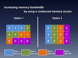 Increasing memory bandwidth
                    by using a coalesced memory access

      Option 1                          Option 2



  0    1        2     3             0     1   2     3

  4    5        6     7             4     5   6     7

  8    9    A         B             8     9   A     B


      Work                Work      Work           Work
      item #1             item #2   item #3        item #4
 
