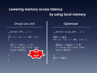 Lowering memory access latency
                           by using local memory

    Unoptimized                      Optimized

__kernel EP(...) {           __kernel local_EP(...) {
...                          ...
for (i = 0; i < NK; i++)     lq[] = q[];
{                            for (i = 0; i < NK; i++) {
  ...                          ...
  q[l] = q[l] + 1.0;           lq[l] = lq[l] + 1.0;
  // array q[] fits into       // array q[] fits into
  local memory                 local memory
  ...                Hot       ...
}                   spot     }
                             q[] = lq[];
}                            }
 