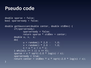 Pseudo code
double sparse = false;
bool sparseready = false;

double getGaussian(double center, double stdDev) {
       if(sparseready)
              sparseready = false;
              return sparse * stdDev + center;
       double u, v, s;
       do{
              u = random() * 2.0 – 1.0;
              v = random() * 2.0 – 1.0;
              s = u * u + v * v;
       } while(s >= 1 || s == 0);
       sparse = v * sqrt(-2.0 * log(s) / s);
       sparseready = true;
       return center + stdDev * u * sqrt(-2.0 * log(s) / s);
}
 