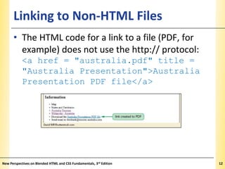 Linking to Non-HTML Files

XP

• The HTML code for a link to a file (PDF, for
example) does not use the http:// protocol:
<a href = "australia.pdf" title =
"Australia Presentation">Australia
Presentation PDF file</a>

New Perspectives on Blended HTML and CSS Fundamentals, 3rd Edition

12

 
