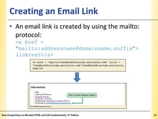 Creating an Email Link

XP

• An email link is created by using the mailto:
protocol:
<a href =
"mailto:addressname@domainname.suffix">
linktext</a>

New Perspectives on Blended HTML and CSS Fundamentals, 3rd Edition

13

 