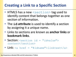 Creating a Link to a Specific Section

XP

• HTML5 has a new <section> tag used to
identify content that belongs together as one
section of information.
• The id attribute is used to identify a section
by assigning it a unique name.
• Links to sections are known as anchor links or
bookmark links.
• Section: <section id = "idvalue">
content</section>

• Link: <a href = "#idname">linktext</a>
New Perspectives on Blended HTML and CSS Fundamentals, 3rd Edition

14

 
