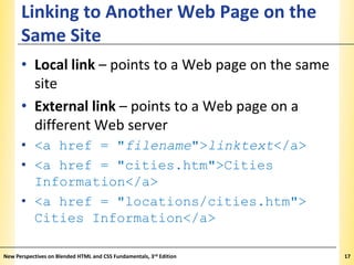 Linking to Another Web Page on the
Same Site

XP

• Local link – points to a Web page on the same
site
• External link – points to a Web page on a
different Web server
• <a href = "filename">linktext</a>
• <a href = "cities.htm">Cities
Information</a>
• <a href = "locations/cities.htm">
Cities Information</a>
New Perspectives on Blended HTML and CSS Fundamentals, 3rd Edition

17

 
