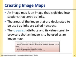 Creating Image Maps

XP

• An image map is an image that is divided into
sections that serve as links.
• The areas of the image that are designated to
be used as links are called hotspots.
• The usemap attribute and its value signal to
browsers that an image is to be used as an
image map.

New Perspectives on Blended HTML and CSS Fundamentals, 3rd Edition

21

 