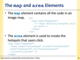The map and area Elements

XP

• The map element contains all the code in an
image map. <p>
<map name="mapname">
<!--Tags defining hotspots will
go here-->
</map>
</p>

• The area element is used to create the
hotspots that users click.
<map name="mapname">
<area shape="areashape" coords="coordinates"
href="reference" alt="alternatetext"
title="titletext" />
</map>
New Perspectives on Blended HTML and CSS Fundamentals, 3rd Edition

23

 