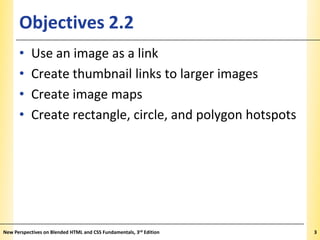 Objectives 2.2
•
•
•
•

XP

Use an image as a link
Create thumbnail links to larger images
Create image maps
Create rectangle, circle, and polygon hotspots

New Perspectives on Blended HTML and CSS Fundamentals, 3rd Edition

3

 