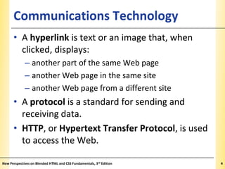 Communications Technology

XP

• A hyperlink is text or an image that, when
clicked, displays:
– another part of the same Web page
– another Web page in the same site
– another Web page from a different site

• A protocol is a standard for sending and
receiving data.
• HTTP, or Hypertext Transfer Protocol, is used
to access the Web.
New Perspectives on Blended HTML and CSS Fundamentals, 3rd Edition

4

 