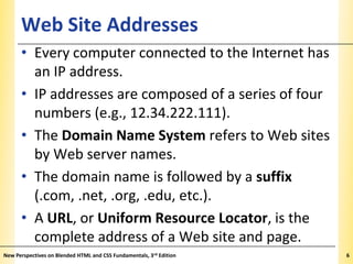 Web Site Addresses

XP

• Every computer connected to the Internet has
an IP address.
• IP addresses are composed of a series of four
numbers (e.g., 12.34.222.111).
• The Domain Name System refers to Web sites
by Web server names.
• The domain name is followed by a suffix
(.com, .net, .org, .edu, etc.).
• A URL, or Uniform Resource Locator, is the
complete address of a Web site and page.
New Perspectives on Blended HTML and CSS Fundamentals, 3rd Edition

6

 