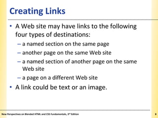 Creating Links

XP

• A Web site may have links to the following
four types of destinations:
– a named section on the same page
– another page on the same Web site
– a named section of another page on the same
Web site
– a page on a different Web site

• A link could be text or an image.

New Perspectives on Blended HTML and CSS Fundamentals, 3rd Edition

8

 