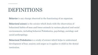 Behavior is any change observed in the functioning of an organism.
Behavioral science is the science which deals with the observation of
behavioral habits of man and lower animals in various physical and social
environments, including behavior Pedodontics, psychology, sociology and
social anthropology.
Behavioral Pedodontics is a study of science which helps to understand
development of fear, anxiety and anger as it applies to child in the dental
institution.
10
DEFINITIONS
 
