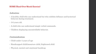 HOME (Hand-Over-Mouth Exercise)
Indications
• A healthy child who can understand but who exhibits defiance and hysterical
behavior during treatment.
• 3-6 years old.
• A child who can understand simple verbal commands.
• Children displaying uncontrollable behavior.
Contraindications
• Child under 3 years of age
• Handicapped child/immature child, frightened child
• Physical, mental and emotional handicap
 