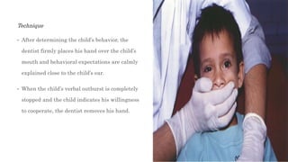 Technique
• After determining the child’s behavior, the
dentist firmly places his hand over the child’s
mouth and behavioral expectations are calmly
explained close to the child’s ear.
• When the child’s verbal outburst is completely
stopped and the child indicates his willingness
to cooperate, the dentist removes his hand.
 