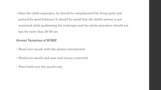 • Once the child cooperates, he should be complimented for being quite and
praised for good behavior. It should be noted that the child’s airway is not
restricted while performing the technique and the whole procedure should not
last for more than 20-30 sec.
Several Variations of HOME
• Hand over mouth with the airway unrestricted.
• Hand over mouth and nose and airway restricted
• Towel held over the mouth only
 
