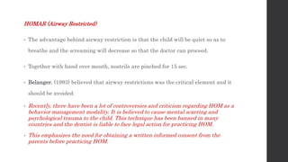 HOMAR (Airway Restricted)
• The advantage behind airway restriction is that the child will be quiet so as to
breathe and the screaming will decrease so that the doctor can proceed.
• Together with hand over mouth, nostrils are pinched for 15 sec.
• Belanger, (1993) believed that airway restrictions was the critical element and it
should be avoided.
• Recently, there have been a lot of controversies and criticism regarding HOM as a
behavior management modality. It is believed to cause mental scarring and
psychological trauma to the child. This technique has been banned in many
countries and the dentist is liable to face legal action for practicing HOM.
• This emphasizes the need for obtaining a written informed consent from the
parents before practicing HOM.
 