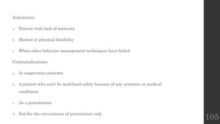 105
Indications:
a. Patient with lack of maturity
b. Mental or physical disability
c. When other behavior management techniques have failed
Contraindications:
a. In cooperative patients
b. A patient who can’t be mobilized safely because of any systemic or medical
conditions
c. As a punishment
d. Not for the convenience of practitioner only
 
