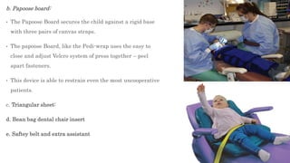 b. Papoose board:
• The Papoose Board secures the child against a rigid base
with three pairs of canvas straps.
• The papoose Board, like the Pedi-wrap uses the easy to
close and adjust Velcro system of press together – peel
apart fasteners.
• This device is able to restrain even the most uncooperative
patients.
c. Triangular sheet:
d. Bean bag dental chair insert
e. Saftey belt and extra assistant
 