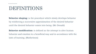 Behavior shaping: is the procedure which slowly develops behavior
by reinforcing a successive approximation of the desired behavior
until the desired behavior comes into being (Mc Donald)
Behavior modification: is defined as the attempt to alter human
behavior and emotion in a beneficial way and in accordance with the
laws of learning. (Mathewson)
11
DEFINITIONS
 