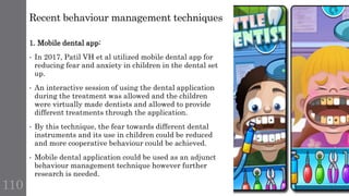 Recent behaviour management techniques
110
1. Mobile dental app:
• In 2017, Patil VH et al utilized mobile dental app for
reducing fear and anxiety in children in the dental set
up.
• An interactive session of using the dental application
during the treatment was allowed and the children
were virtually made dentists and allowed to provide
different treatments through the application.
• By this technique, the fear towards different dental
instruments and its use in children could be reduced
and more cooperative behaviour could be achieved.
• Mobile dental application could be used as an adjunct
behaviour management technique however further
research is needed.
 