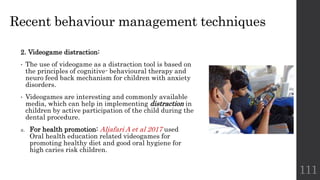 Recent behaviour management techniques
2. Videogame distraction:
• The use of videogame as a distraction tool is based on
the principles of cognitive- behavioural therapy and
neuro feed back mechanism for children with anxiety
disorders.
• Videogames are interesting and commonly available
media, which can help in implementing distraction in
children by active participation of the child during the
dental procedure.
a. For health promotion: Aljafari A et al 2017 used
Oral health education related videogames for
promoting healthy diet and good oral hygiene for
high caries risk children.
111
 