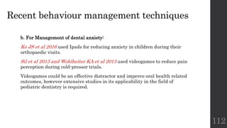 Recent behaviour management techniques
b. For Management of dental anxiety:
Ko JS et al 2016 used Ipads for reducing anxiety in children during their
orthopaedic visits.
Sil et al 2013 and Wohlheiter KA et al 2013 used videogames to reduce pain
perception during cold-pressor trials.
Videogames could be an effective distractor and improve oral health related
outcomes, however extensive studies in its applicability in the field of
pediatric dentistry is required.
112
 
